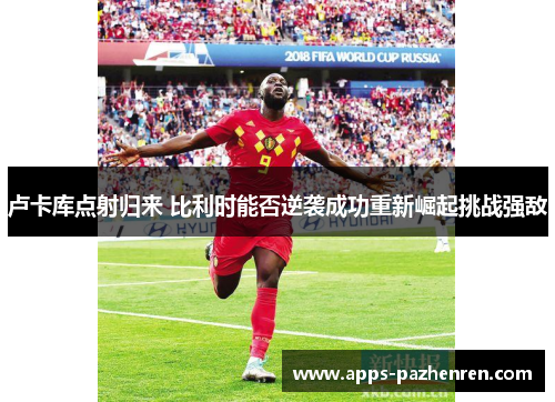 卢卡库点射归来 比利时能否逆袭成功重新崛起挑战强敌
