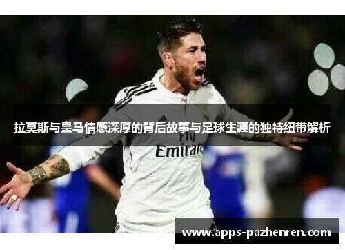 拉莫斯与皇马情感深厚的背后故事与足球生涯的独特纽带解析