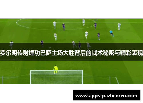 费尔明传射建功巴萨主场大胜背后的战术秘密与精彩表现