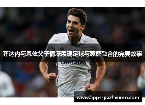 齐达内与恩佐父子情深展现足球与家庭融合的完美故事