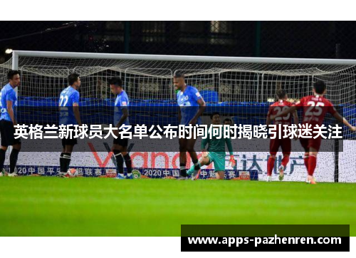 英格兰新球员大名单公布时间何时揭晓引球迷关注