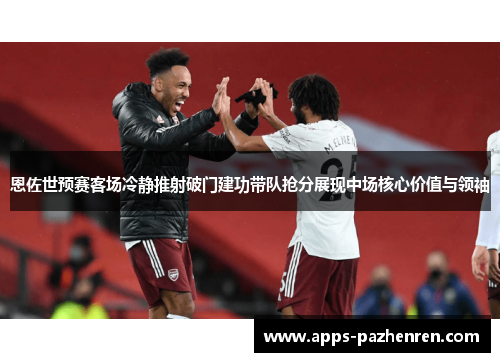 恩佐世预赛客场冷静推射破门建功带队抢分展现中场核心价值与领袖 恩佐世预赛客场冷静推射破门建功带队抢分展现中场核心价值与领袖