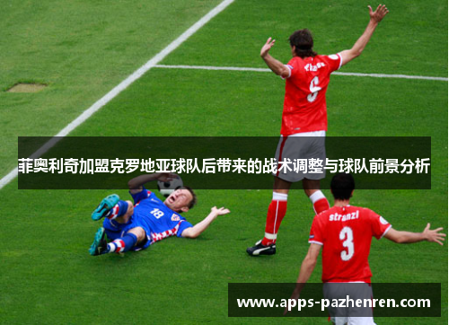 菲奥利奇加盟克罗地亚球队后带来的战术调整与球队前景分析