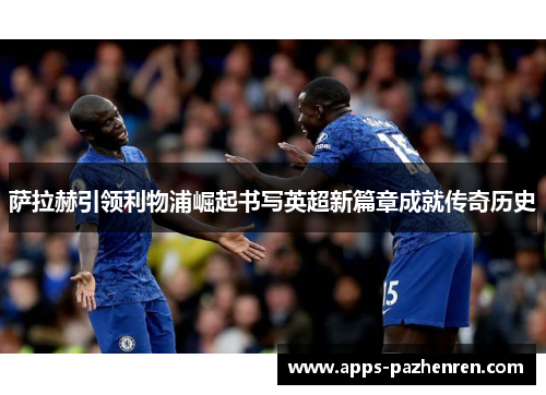 萨拉赫引领利物浦崛起书写英超新篇章成就传奇历史 萨拉赫引领利物浦崛起书写英超新篇章成就传奇历史