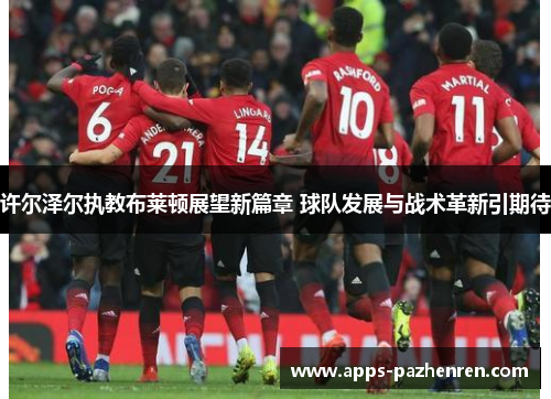 许尔泽尔执教布莱顿展望新篇章 球队发展与战术革新引期待 许尔泽尔执教布莱顿展望新篇章 球队发展与战术革新引期待