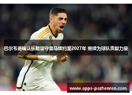 巴尔韦德确认长期留守皇马续约至2027年 继续为球队贡献力量